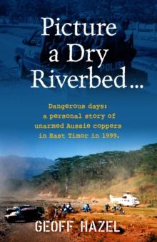 Picture a Dry Riverbed: Dangerous Days : a personal story of unarmed Aussie Coppers in East Timor in 1999