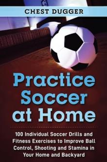 Practice Soccer At Home : 100 Individual Soccer Drills and Fitness Exercises to Improve Ball Control, Shooting and Stamina In Your Home and Backyard