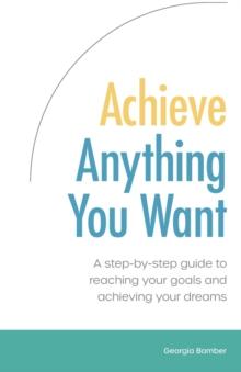 Achieve Anything You Want : A step by step guide to reaching your goals and achieving your dreams