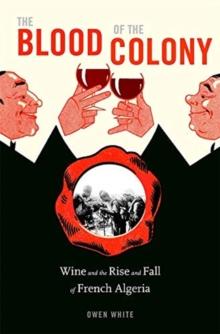 The Blood of the Colony : Wine and the Rise and Fall of French Algeria