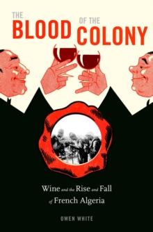 The Blood of the Colony : Wine and the Rise and Fall of French Algeria