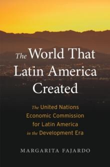 The World That Latin America Created : The United Nations Economic Commission for Latin America in the Development Era