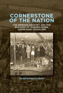 Cornerstone of the Nation : The Defense Industry and the Building of Modern Korea under Park Chung Hee