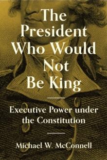 The President Who Would Not Be King : Executive Power under the Constitution