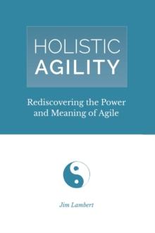 Holistic Agility : Rediscovering the Power and Meaning of Agile