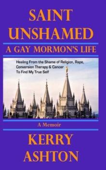 SAINT UNSHAMED: A Gay Mormon's Life : Healing From the Shame of Religion, Rape, Conversion Therapy & Cancer