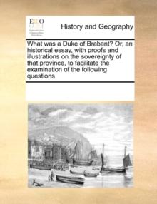 What Was a Duke of Brabant? Or, an Historical Essay, with Proofs and Illustrations on the Sovereignty of That Province, to Facilitate the Examination of the Following Questions