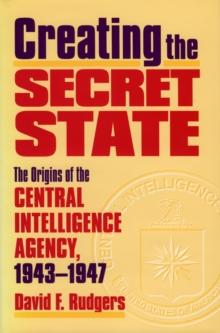 Creating the Secret State : The Origins of the Central Intelligence Agency, 1943-1947