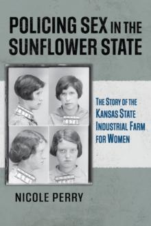 Policing Sex in the Sunflower State : The Story of the Kansas State Industrial Farm for Women