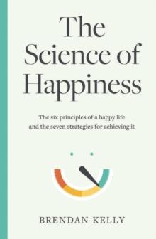 The Science of Happiness : The six principles of a happy life and the seven strategies for achieving it