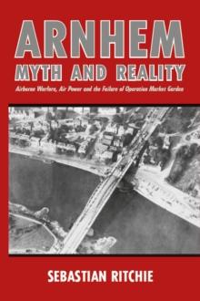 Arnhem: Myth and Reality : Airborne Warfare, Air Power and the Failure of Operation Market Garden