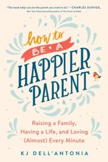 How To Be A Happier Parent : Raising a Family, Having a Life, and Loving (Almost) Every Minute