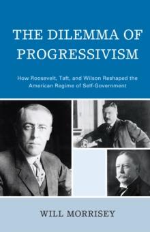 Dilemma of Progressivism : How Roosevelt, Taft, and Wilson Reshaped the American Regime of Self-Government