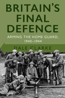 Britain's Final Defence : Arming the Home Guard 1940-1944