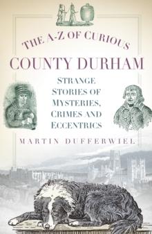 The A-Z of Curious County Durham : Strange Stories of Mysteries, Crimes and Eccentrics