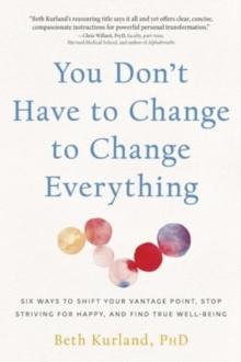 You Don't Have to Change to Change Everything : Six Ways to Shift Your Vantage Point, Stop Striving for Happy, and Find True Well-Being