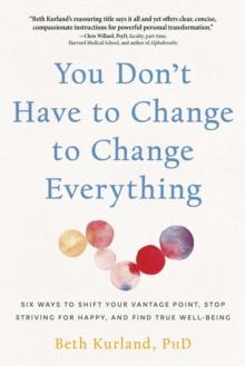 You Don't Have to Change to Change Everything : Six Ways to Shift Your Vantage Point, Stop Striving for Happy, and Find True Well-Being