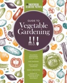 The Mother Earth News Guide to Vegetable Gardening : Building and Maintaining Healthy Soil * Wise Watering * Pest Control Strategies * Home Composting * Dozens of Growing Guides for Fruits and Vegetab