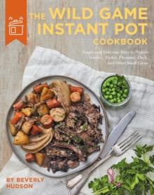 The Wild Game Instant Pot Cookbook : Simple and Delicious Ways to Prepare Venison, Turkey, Pheasant, Duck and other Small Game