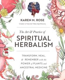 The Art & Practice of Spiritual Herbalism : Transform, Heal, and Remember with the Power of Plants and Ancestral Medicine