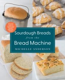 Sourdough Breads from the Bread Machine : 100 Surefire Recipes for Everyday Loaves, Artisan Breads, Baguettes, Bagels, Rolls, and More