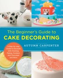 The Beginner's Guide to Cake Decorating : A Step-by-Step Guide to Decorate with Frosting, Piping, Fondant, and Chocolate and More