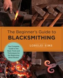 The Beginner's Guide to Blacksmithing : The Complete Guide to the Basic Tools and Techniques for the Beginning Metal Worker