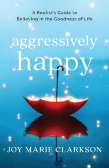 Aggressively Happy - A Realist`s Guide to Believing in the Goodness of Life