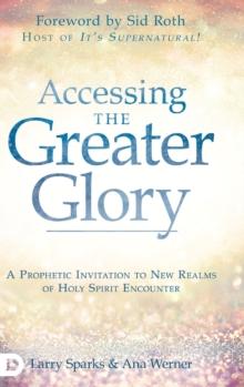 Accessing the Greater Glory : A Prophetic Invitation to New Realms of Holy Spirit Encounter