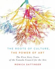 The Roots of Culture, the Power of Art : The First Sixty Years of the Canada Council for the Arts