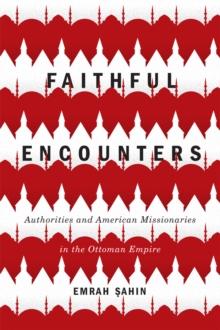 Faithful Encounters : Authorities and American Missionaries in the Ottoman Empire