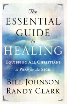 The Essential Guide To Healing - Equipping All Christians To Pray For The Sick