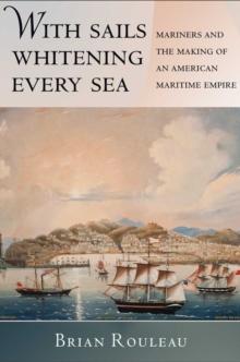 The With Sails Whitening Every Sea : Mariners and the Making of an American Maritime Empire