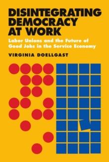 Disintegrating Democracy at Work : Labor Unions and the Future of Good Jobs in the Service Economy