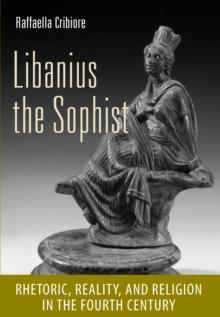 Libanius the Sophist : Rhetoric, Reality, and Religion in the Fourth Century