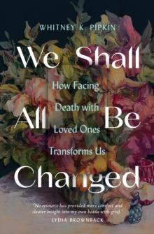 We Shall All Be Changed : How Facing Death with Loved Ones Transforms Us