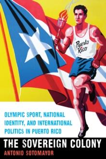 Sovereign Colony : Olympic Sport, National Identity, and International Politics in Puerto Rico