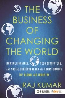 The Business of Changing the World : How Billionaires, Tech Disrupters, and Social Entrepreneurs Are Transforming the Global Aid Industry