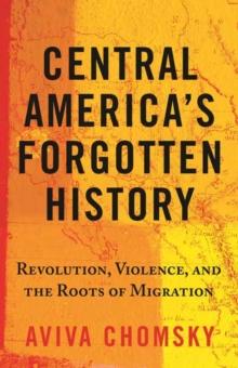 Central Americas Forgotten History : Revolution, Violence, and the Roots of Migration