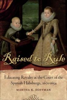 Raised to Rule : Educating Royalty at the Court of the Spanish Habsburgs, 1601-1634