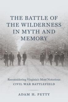 The Battle of the Wilderness in Myth and Memory : Reconsidering Virginia's Most Notorious Civil War Battlefield