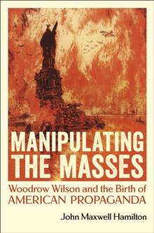 Manipulating the Masses : Woodrow Wilson and the Birth of American Propaganda