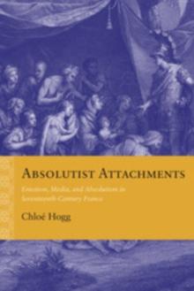 Absolutist Attachments : Emotion, Media, and Absolutism in Seventeenth-Century France