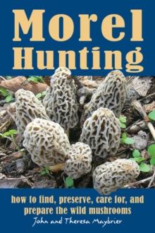 Morel Hunting : How to Find, Preserve, Care for, and Prepare the Wild Mushrooms