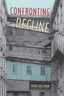 Confronting Decline : The Political Economy of Deindustrialization in Twentieth-Century New England