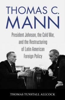 Thomas C. Mann : President Johnson, the Cold War, and the Restructuring of Latin American Foreign Policy