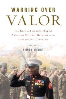 Warring over Valor : How Race and Gender Shaped American Military Heroism in the Twentieth and Twenty-First Centuries