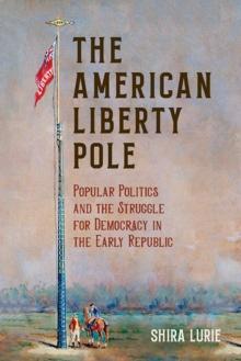 The American Liberty Pole : Popular Politics and the Struggle for Democracy in the Early Republic