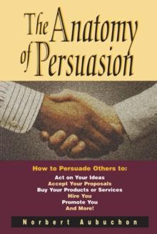 The Anatomy of Persuasion : How to Persuade Others To Act on Your Ideas, Accept Your Proposals, Buy Your Products or Services, Hire You, Promote You, and More!