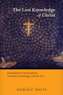 The Lost Knowledge of Christ : Contemporary Spiritualities, Christian Cosmology, and the Arts